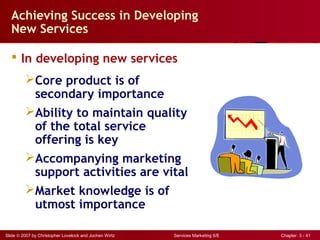 Slide © 2007 by Christopher Lovelock and Jochen Wirtz Services Marketing 6/E Chapter 3 - 41
Achieving Success in Developing
New Services
 In developing new services
Core product is of
secondary importance
Ability to maintain quality
of the total service
offering is key
Accompanying marketing
support activities are vital
Market knowledge is of
utmost importance
 