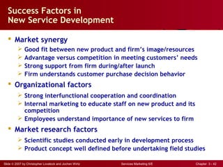 Slide © 2007 by Christopher Lovelock and Jochen Wirtz Services Marketing 6/E Chapter 3 - 42
Success Factors in
New Service Development
 Market synergy
 Good fit between new product and firm’s image/resources
 Advantage versus competition in meeting customers’ needs
 Strong support from firm during/after launch
 Firm understands customer purchase decision behavior
 Organizational factors
 Strong interfunctional cooperation and coordination
 Internal marketing to educate staff on new product and its
competition
 Employees understand importance of new services to firm
 Market research factors
 Scientific studies conducted early in development process
 Product concept well defined before undertaking field studies
 