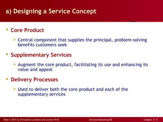 Slide © 2007 by Christopher Lovelock and Jochen Wirtz Services Marketing 6/E Chapter 3 - 6
a) Designing a Service Concept
 Core Product
 Central component that supplies the principal, problem-solving
benefits customers seek
 Supplementary Services
 Augment the core product, facilitating its use and enhancing its
value and appeal
 Delivery Processes
 Used to deliver both the core product and each of the
supplementary services
 