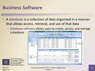Business Software
• A database is a collection of data organized in a manner
that allows access, retrieval, and use of that data
– Database software allows users to create, access, and manage
a database

Click to view Web Link,
click Chapter 3, Click Web
Link from left navigation,
then click Database
Software below Chapter 3

Page 153
Figure 3-11

Discovering Computers 2011: Living in a Digital World
Chapter 3

16

 