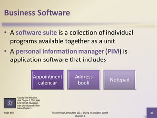 Business Software
• A software suite is a collection of individual
programs available together as a unit
• A personal information manager (PIM) is
application software that includes
Appointment
calendar

Address
book

Notepad

Click to view Web Link,
click Chapter 3, Click Web
Link from left navigation,
then click Microsoft Office
below Chapter 3

Page 156

Discovering Computers 2011: Living in a Digital World
Chapter 3

20

 