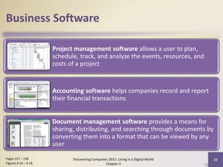 Business Software
Project management software allows a user to plan,
schedule, track, and analyze the events, resources, and
costs of a project

Accounting software helps companies record and report
their financial transactions
Document management software provides a means for
sharing, distributing, and searching through documents by
converting them into a format that can be viewed by any
user
Pages 157 – 158
Figures 3-16 – 3-18

Discovering Computers 2011: Living in a Digital World
Chapter 3

22

 