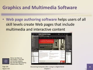 Graphics and Multimedia Software
• Web page authoring software helps users of all
skill levels create Web pages that include
multimedia and interactive content

Click to view Web Link,
click Chapter 3, Click Web
Link from left navigation,
then click Web Page Authoring
Software below Chapter 3

Page 164
Figure 3-26

Discovering Computers 2011: Living in a Digital World
Chapter 3

28

 