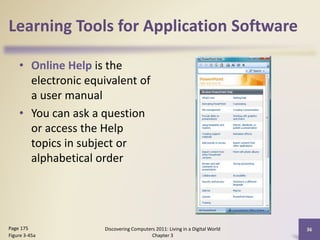 Learning Tools for Application Software
• Online Help is the
electronic equivalent of
a user manual
• You can ask a question
or access the Help
topics in subject or
alphabetical order

Page 175
Figure 3-45a

Discovering Computers 2011: Living in a Digital World
Chapter 3

36

 