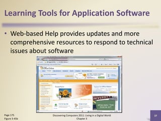 Learning Tools for Application Software
• Web-based Help provides updates and more
comprehensive resources to respond to technical
issues about software

Page 175
Figure 3-45b

Discovering Computers 2011: Living in a Digital World
Chapter 3

37

 