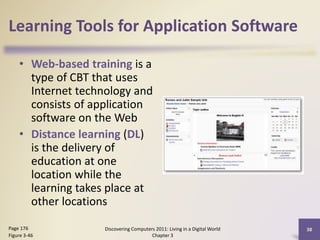 Learning Tools for Application Software
• Web-based training is a
type of CBT that uses
Internet technology and
consists of application
software on the Web
• Distance learning (DL)
is the delivery of
education at one
location while the
learning takes place at
other locations
Page 176
Figure 3-46

Discovering Computers 2011: Living in a Digital World
Chapter 3

38

 