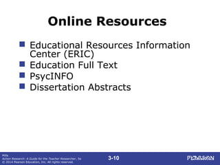 3-10
Mills
Action Research: A Guide for the Teacher Researcher, 5e
© 2014 Pearson Education, Inc. All rights reserved.
Online Resources
 Educational Resources Information
Center (ERIC)
 Education Full Text
 PsycINFO
 Dissertation Abstracts
 