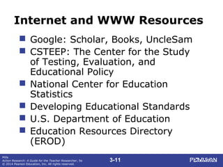 3-11
Mills
Action Research: A Guide for the Teacher Researcher, 5e
© 2014 Pearson Education, Inc. All rights reserved.
Internet and WWW Resources
 Google: Scholar, Books, UncleSam
 CSTEEP: The Center for the Study
of Testing, Evaluation, and
Educational Policy
 National Center for Education
Statistics
 Developing Educational Standards
 U.S. Department of Education
 Education Resources Directory
(EROD)
 