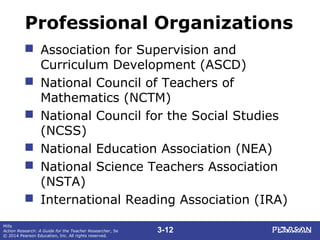 3-12
Mills
Action Research: A Guide for the Teacher Researcher, 5e
© 2014 Pearson Education, Inc. All rights reserved.
Professional Organizations
 Association for Supervision and
Curriculum Development (ASCD)
 National Council of Teachers of
Mathematics (NCTM)
 National Council for the Social Studies
(NCSS)
 National Education Association (NEA)
 National Science Teachers Association
(NSTA)
 International Reading Association (IRA)
 