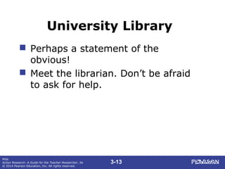 3-13
Mills
Action Research: A Guide for the Teacher Researcher, 5e
© 2014 Pearson Education, Inc. All rights reserved.
University Library
 Perhaps a statement of the
obvious!
 Meet the librarian. Don’t be afraid
to ask for help.
 