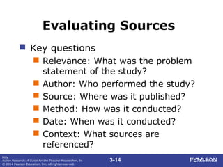 3-14
Mills
Action Research: A Guide for the Teacher Researcher, 5e
© 2014 Pearson Education, Inc. All rights reserved.
Evaluating Sources
 Key questions
 Relevance: What was the problem
statement of the study?
 Author: Who performed the study?
 Source: Where was it published?
 Method: How was it conducted?
 Date: When was it conducted?
 Context: What sources are
referenced?
 