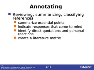 3-16
Mills
Action Research: A Guide for the Teacher Researcher, 5e
© 2014 Pearson Education, Inc. All rights reserved.
Annotating
 Reviewing, summarizing, classifying
references
 summarize essential points
 indicate responses that come to mind
 identify direct quotations and personal
reactions
 create a literature matrix
 