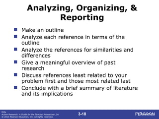 3-18
Mills
Action Research: A Guide for the Teacher Researcher, 5e
© 2014 Pearson Education, Inc. All rights reserved.
Analyzing, Organizing, &
Reporting
 Make an outline
 Analyze each reference in terms of the
outline
 Analyze the references for similarities and
differences
 Give a meaningful overview of past
research
 Discuss references least related to your
problem first and those most related last
 Conclude with a brief summary of literature
and its implications
 