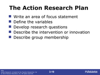 3-19
Mills
Action Research: A Guide for the Teacher Researcher, 5e
© 2014 Pearson Education, Inc. All rights reserved.
The Action Research Plan
 Write an area of focus statement
 Define the variables
 Develop research questions
 Describe the intervention or innovation
 Describe group membership
 