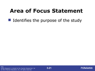 3-21
Mills
Action Research: A Guide for the Teacher Researcher, 5e
© 2014 Pearson Education, Inc. All rights reserved.
Area of Focus Statement
 Identifies the purpose of the study
 