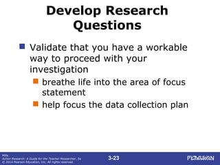 3-23
Mills
Action Research: A Guide for the Teacher Researcher, 5e
© 2014 Pearson Education, Inc. All rights reserved.
Develop Research
Questions
 Validate that you have a workable
way to proceed with your
investigation
 breathe life into the area of focus
statement
 help focus the data collection plan
 