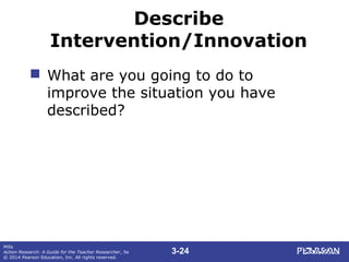 3-24
Mills
Action Research: A Guide for the Teacher Researcher, 5e
© 2014 Pearson Education, Inc. All rights reserved.
Describe
Intervention/Innovation
 What are you going to do to
improve the situation you have
described?
 