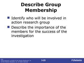 3-25
Mills
Action Research: A Guide for the Teacher Researcher, 5e
© 2014 Pearson Education, Inc. All rights reserved.
Describe Group
Membership
 Identify who will be involved in
action research group
 Describe the importance of the
members for the success of the
investigation
 