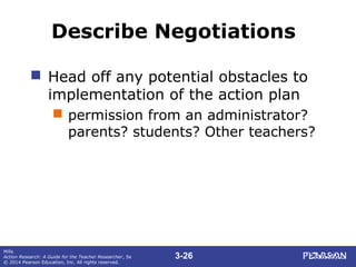 3-26
Mills
Action Research: A Guide for the Teacher Researcher, 5e
© 2014 Pearson Education, Inc. All rights reserved.
Describe Negotiations
 Head off any potential obstacles to
implementation of the action plan
 permission from an administrator?
parents? students? Other teachers?
 
