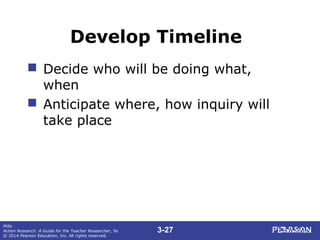 3-27
Mills
Action Research: A Guide for the Teacher Researcher, 5e
© 2014 Pearson Education, Inc. All rights reserved.
Develop Timeline
 Decide who will be doing what,
when
 Anticipate where, how inquiry will
take place
 