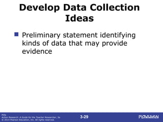 3-29
Mills
Action Research: A Guide for the Teacher Researcher, 5e
© 2014 Pearson Education, Inc. All rights reserved.
Develop Data Collection
Ideas
 Preliminary statement identifying
kinds of data that may provide
evidence
 