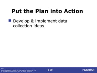 3-30
Mills
Action Research: A Guide for the Teacher Researcher, 5e
© 2014 Pearson Education, Inc. All rights reserved.
Put the Plan into Action
 Develop & implement data
collection ideas
 