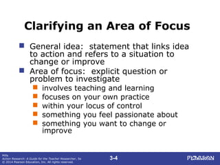 3-4
Mills
Action Research: A Guide for the Teacher Researcher, 5e
© 2014 Pearson Education, Inc. All rights reserved.
Clarifying an Area of Focus
 General idea: statement that links idea
to action and refers to a situation to
change or improve
 Area of focus: explicit question or
problem to investigate
 involves teaching and learning
 focuses on your own practice
 within your locus of control
 something you feel passionate about
 something you want to change or
improve
 