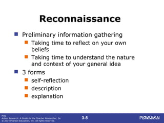 3-5
Mills
Action Research: A Guide for the Teacher Researcher, 5e
© 2014 Pearson Education, Inc. All rights reserved.
Reconnaissance
 Preliminary information gathering
 Taking time to reflect on your own
beliefs
 Taking time to understand the nature
and context of your general idea
 3 forms
 self-reflection
 description
 explanation
 