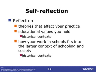 3-6
Mills
Action Research: A Guide for the Teacher Researcher, 5e
© 2014 Pearson Education, Inc. All rights reserved.
Self-reflection
 Reflect on
 theories that affect your practice
 educational values you hold
historical contexts
 how your work in schools fits into
the larger context of schooling and
society
historical contexts
 
