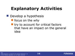 3-8
Mills
Action Research: A Guide for the Teacher Researcher, 5e
© 2014 Pearson Education, Inc. All rights reserved.
Explanatory Activities
 Develop a hypothesis
 focus on the why
 try to account for critical factors
that have an impact on the general
idea
 