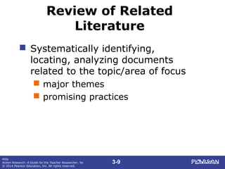 3-9
Mills
Action Research: A Guide for the Teacher Researcher, 5e
© 2014 Pearson Education, Inc. All rights reserved.
Review of Related
Literature
 Systematically identifying,
locating, analyzing documents
related to the topic/area of focus
 major themes
 promising practices
 
