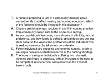 1. A nurse is preparing to talk at a community meeting about
current trends that affect nursing and nursing education. Which
of the following should be included in this discussion?
A. Citizens are living longer, resulting in a shift in nursing practice
from community-based care to the acute care setting.
B. As our population is becoming more diverse in ethnicity, sexual
preference, and how family is defined, ethical decisions are less
clear because the values and preferences of the individual who
is seeking care must be taken into consideration.
C. Fewer individuals are choosing and entering nursing, which is
causing a near-crisis situation in terms of the nursing shortage.
D. The focus of caring for individuals suffering from domestic
violence continues to decrease, with an increase in the need to
be competent in biochemical containments in the event of
terrorist acts.
Copyright © 2014 by Mosby, an imprint of Elsevier Inc. 13
 