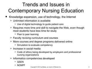  Knowledge expansion, use of technology, the Internet
 Unlimited information is available
• Use of digital technology to guide patient care
 Requires more time and skill to navigate the Web, even though
most students have less time for study
• Peer to peer learning
 Faculty revising curriculum and courses
 More courses and degree programs delivered online
• Simulation to evaluate competency
 Increase in social media
• Code of ethics being developed by employers and professional
nursing organizations
 Informatics competencies developed
• QSEN
• NONPF
Trends and Issues in
Contemporary Nursing Education
Copyright © 2014 by Mosby, an imprint of Elsevier Inc. 2
 