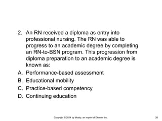 2. An RN received a diploma as entry into
professional nursing. The RN was able to
progress to an academic degree by completing
an RN-to-BSN program. This progression from
diploma preparation to an academic degree is
known as:
A. Performance-based assessment
B. Educational mobility
C. Practice-based competency
D. Continuing education
Copyright © 2014 by Mosby, an imprint of Elsevier Inc. 26
 