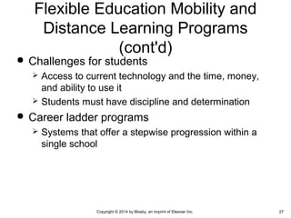  Challenges for students
 Access to current technology and the time, money,
and ability to use it
 Students must have discipline and determination
 Career ladder programs
 Systems that offer a stepwise progression within a
single school
Flexible Education Mobility and
Distance Learning Programs
(cont'd)
Copyright © 2014 by Mosby, an imprint of Elsevier Inc. 27
 