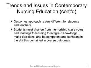  Outcomes approach is very different for students
and teachers
 Students must change from memorizing class notes
and readings to learning to integrate knowledge,
make decisions, and be competent and confident in
the abilities contained in course outcomes
Trends and Issues in Contemporary
Nursing Education (cont'd)
Copyright © 2014 by Mosby, an imprint of Elsevier Inc. 4
 