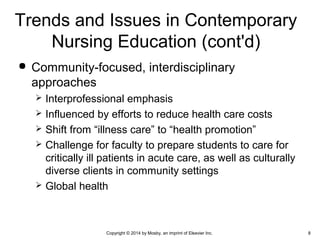  Community-focused, interdisciplinary
approaches
 Interprofessional emphasis
 Influenced by efforts to reduce health care costs
 Shift from “illness care” to “health promotion”
 Challenge for faculty to prepare students to care for
critically ill patients in acute care, as well as culturally
diverse clients in community settings
 Global health
Trends and Issues in Contemporary
Nursing Education (cont'd)
Copyright © 2014 by Mosby, an imprint of Elsevier Inc. 8
 