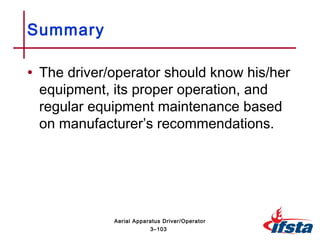 • The driver/operator should know his/her
equipment, its proper operation, and
regular equipment maintenance based
on manufacturer’s recommendations.
Summary
3–103
Aerial Apparatus Driver/Operator
 