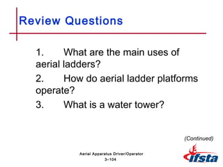 Review Questions
1. What are the main uses of
aerial ladders?
2. How do aerial ladder platforms
operate?
3. What is a water tower?
(Continued)
3–104
Aerial Apparatus Driver/Operator
 