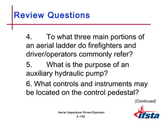 Review Questions
4. To what three main portions of
an aerial ladder do firefighters and
driver/operators commonly refer?
5. What is the purpose of an
auxiliary hydraulic pump?
6. What controls and instruments may
be located on the control pedestal?
(Continued)
3–105
Aerial Apparatus Driver/Operator
 