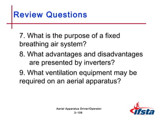 7. What is the purpose of a fixed
breathing air system?
8. What advantages and disadvantages
are presented by inverters?
9. What ventilation equipment may be
required on an aerial apparatus?
Review Questions
3–106
Aerial Apparatus Driver/Operator
 