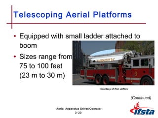• Equipped with small ladder attached to
boom
• Sizes range from
75 to 100 feet
(23 m to 30 m)
Telescoping Aerial Platforms
(Continued)
3–20
Aerial Apparatus Driver/Operator
Courtesy of Ron Jeffers
 