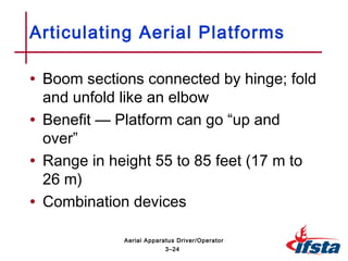 • Boom sections connected by hinge; fold
and unfold like an elbow
• Benefit — Platform can go “up and
over”
• Range in height 55 to 85 feet (17 m to
26 m)
• Combination devices
Articulating Aerial Platforms
3–24
Aerial Apparatus Driver/Operator
 