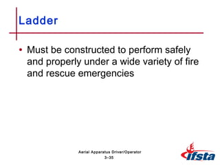• Must be constructed to perform safely
and properly under a wide variety of fire
and rescue emergencies
Ladder
3–35
Aerial Apparatus Driver/Operator
 