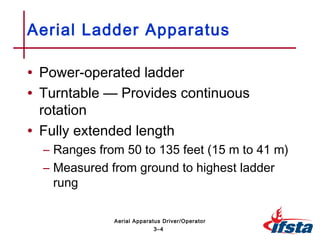 • Power-operated ladder
• Turntable — Provides continuous
rotation
• Fully extended length
– Ranges from 50 to 135 feet (15 m to 41 m)
– Measured from ground to highest ladder
rung
Aerial Ladder Apparatus
3–4
Aerial Apparatus Driver/Operator
 