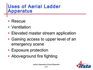 • Rescue
• Ventilation
• Elevated master stream application
• Gaining access to upper level of an
emergency scene
• Exposure protection
• Aboveground fire fighting
Uses of Aerial Ladder
Apparatus
3–5
Aerial Apparatus Driver/Operator
 