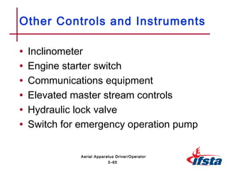 • Inclinometer
• Engine starter switch
• Communications equipment
• Elevated master stream controls
• Hydraulic lock valve
• Switch for emergency operation pump
Other Controls and Instruments
3–65
Aerial Apparatus Driver/Operator
 
