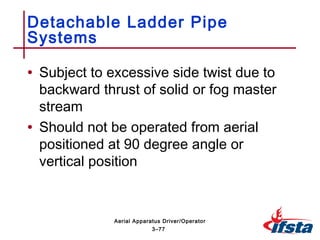 • Subject to excessive side twist due to
backward thrust of solid or fog master
stream
• Should not be operated from aerial
positioned at 90 degree angle or
vertical position
Detachable Ladder Pipe
Systems
3–77
Aerial Apparatus Driver/Operator
 