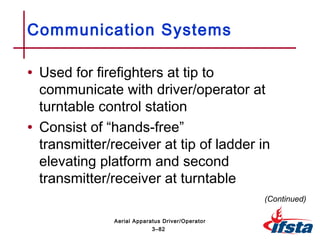 • Used for firefighters at tip to
communicate with driver/operator at
turntable control station
• Consist of “hands-free”
transmitter/receiver at tip of ladder in
elevating platform and second
transmitter/receiver at turntable
Communication Systems
(Continued)
3–82
Aerial Apparatus Driver/Operator
 
