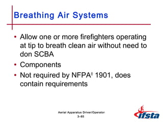 • Allow one or more firefighters operating
at tip to breath clean air without need to
don SCBA
• Components
• Not required by NFPA®
1901, does
contain requirements
Breathing Air Systems
3–85
Aerial Apparatus Driver/Operator
 